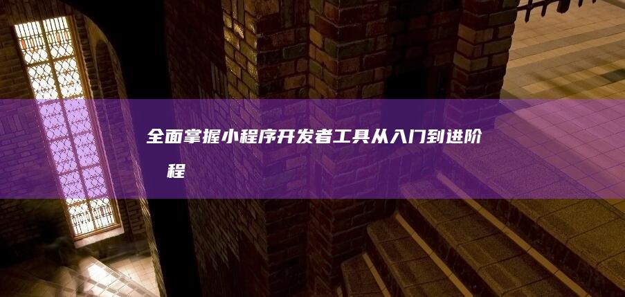 全面掌握小程序开发者工具：从入门到进阶教程